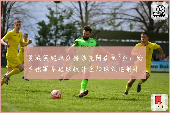 曼城英超积分榜领先阿森纳5分,哈兰德赛季进球数升至35球领跑射手榜