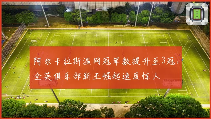 阿尔卡拉斯温网冠军数提升至3冠,全英俱乐部新王崛起速度惊人