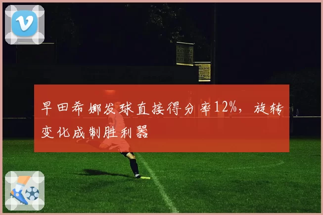 早田希娜发球直接得分率12%,旋转变化成制胜利器