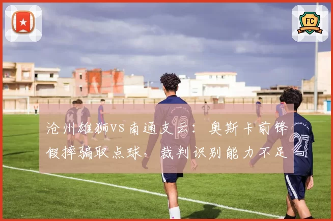 沧州雄狮vs南通支云:奥斯卡前锋假摔骗取点球,裁判识别能力不足恐令公平竞赛蒙尘
