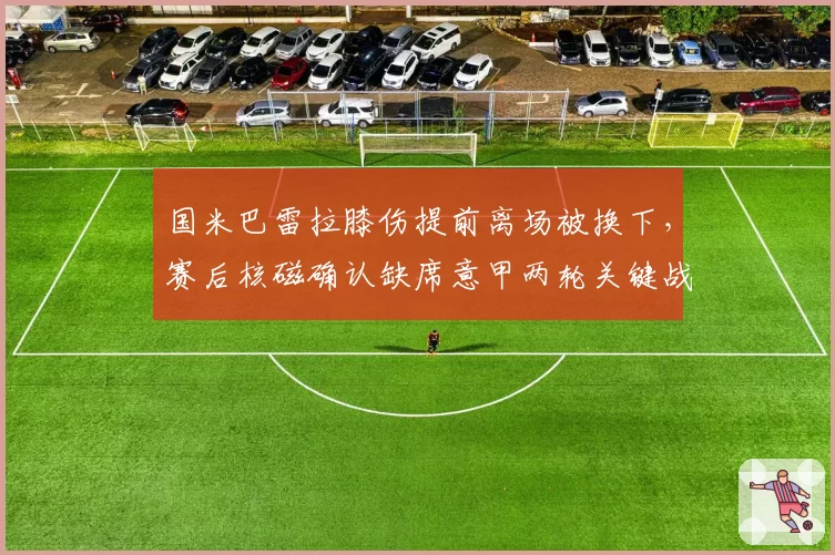 国米巴雷拉膝伤提前离场被换下,赛后核磁确认缺席意甲两轮关键战