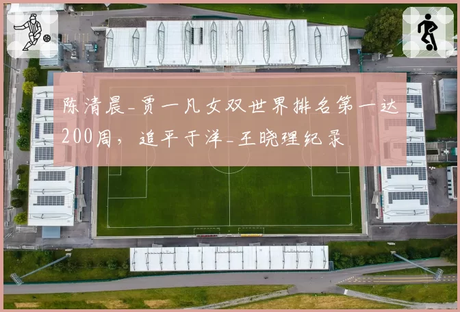 陈清晨_贾一凡女双世界排名第一达200周,追平于洋_王晓理纪录