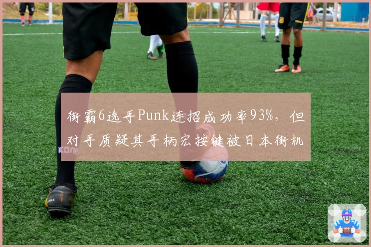 街霸6选手Punk连招成功率93%，但对手质疑其手柄宏按键被日本街机厅禁用