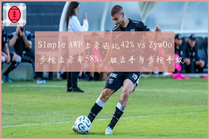 S1mple AWP击杀占比42% vs ZywOo步枪击杀率58%，狙击手与步枪手效率对比