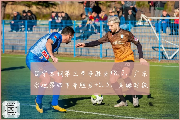 辽宁本钢第三节净胜分+8.2，广东宏远第四节净胜分+6.5，关键时段谁更强