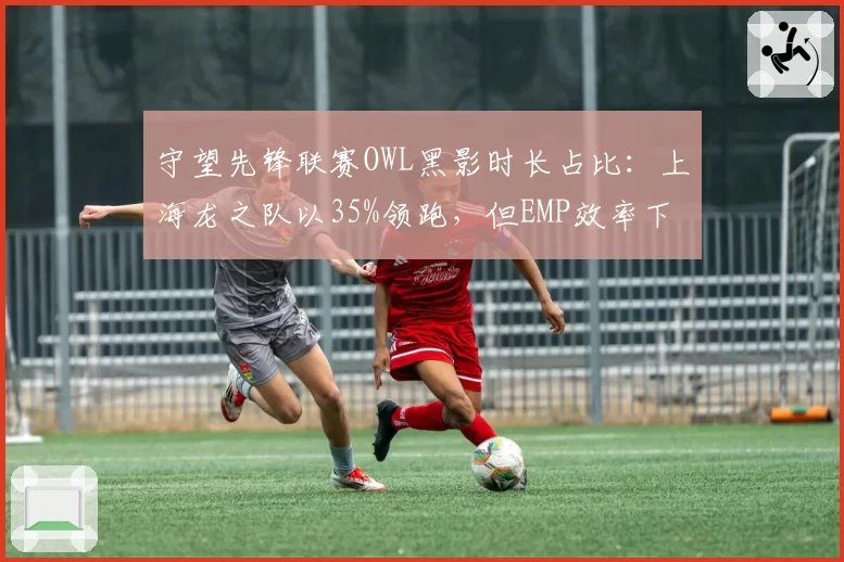 守望先锋联赛OWL黑影时长占比：上海龙之队以35%领跑，但EMP效率下降