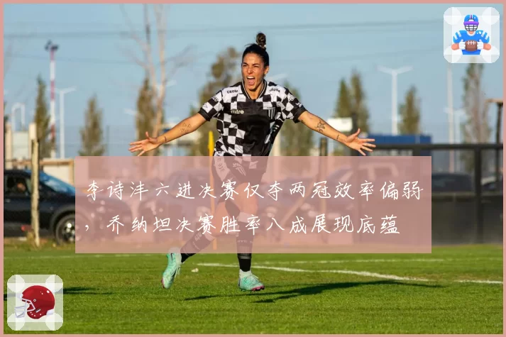 李诗沣六进决赛仅夺两冠效率偏弱,乔纳坦决赛胜率八成展现底蕴
