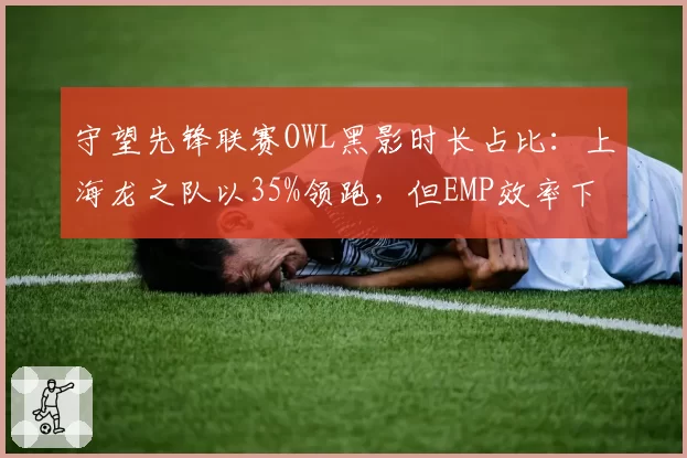 守望先锋联赛OWL黑影时长占比：上海龙之队以35%领跑，但EMP效率下降