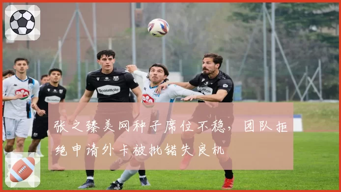 张之臻美网种子席位不稳，团队拒绝申请外卡被批错失良机