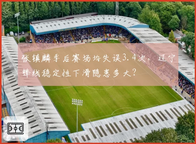 张镇麟季后赛场均失误3.4次,辽宁锋线稳定性下滑隐患多大?