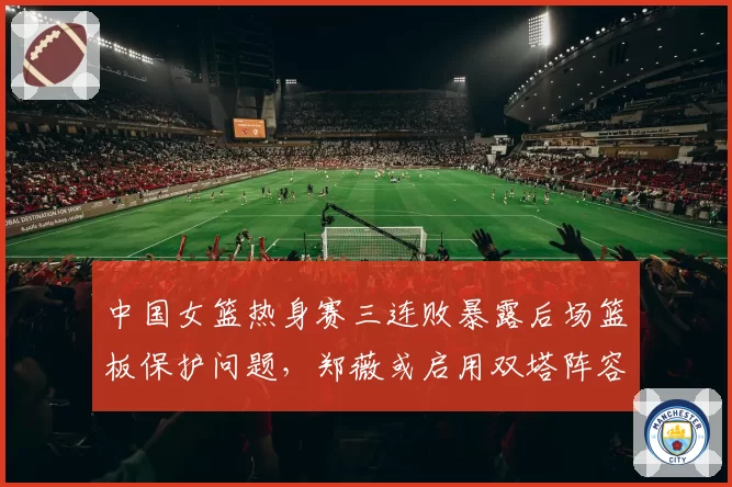 中国女篮热身赛三连败暴露后场篮板保护问题，郑薇或启用双塔阵容
