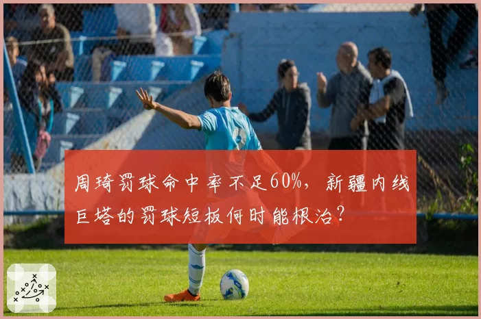 周琦罚球命中率不足60%,新疆内线巨塔的罚球短板何时能根治?