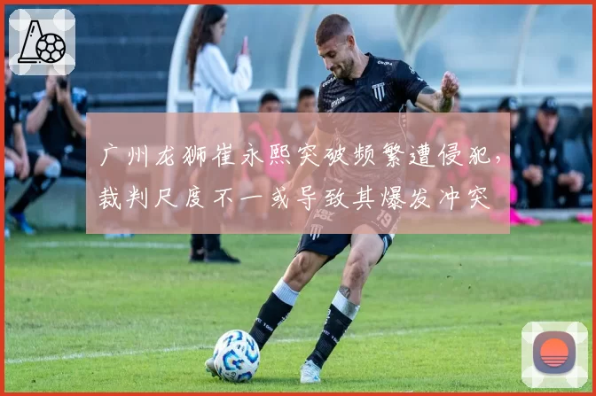 广州龙狮崔永熙突破频繁遭侵犯,裁判尺度不一或导致其爆发冲突