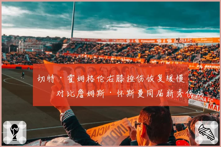 切特·霍姆格伦右膝挫伤恢复缓慢,对比詹姆斯·怀斯曼同届新秀伤病史谁更令人担忧?