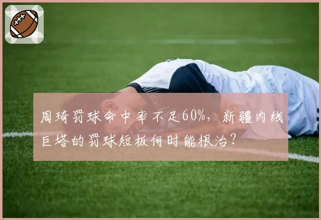 周琦罚球命中率不足60%,新疆内线巨塔的罚球短板何时能根治?