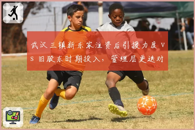 武汉三镇新东家注资后引援力度 vs 旧股东时期投入，管理层更迭对阵容影响