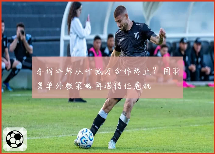 李诗沣师从叶诚万合作终止?国羽男单外教策略再遇信任危机