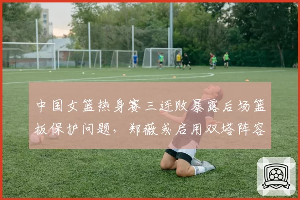 中国女篮热身赛三连败暴露后场篮板保护问题，郑薇或启用双塔阵容