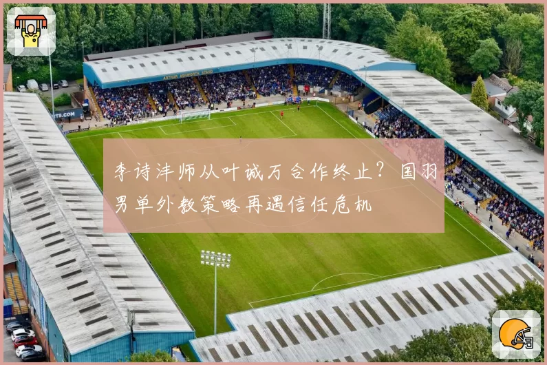 李诗沣师从叶诚万合作终止?国羽男单外教策略再遇信任危机