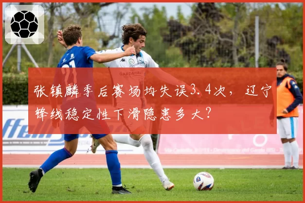 张镇麟季后赛场均失误3.4次,辽宁锋线稳定性下滑隐患多大?