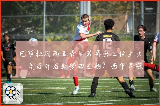 巴萨拉玛西亚青训若再出三位主力,是否开启新梦四王朝?西甲争冠格局或遭颠覆