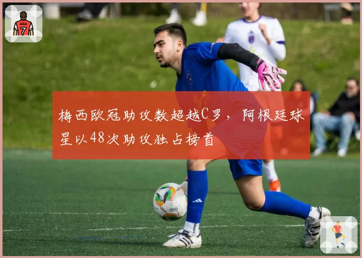 梅西欧冠助攻数超越C罗，阿根廷球星以48次助攻独占榜首