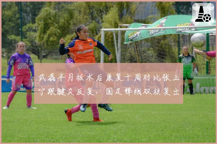 武磊半月板术后康复十周对比张玉宁跟腱炎反复，国足锋线双核复出时间悬而未决
