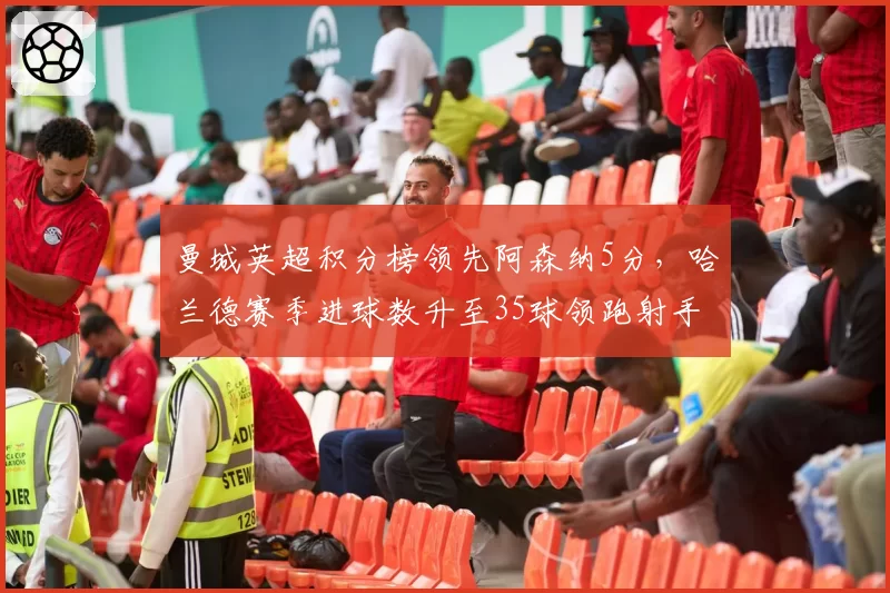 曼城英超积分榜领先阿森纳5分,哈兰德赛季进球数升至35球领跑射手榜