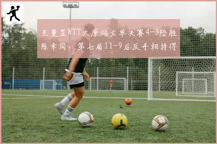 王曼昱WTT太原站女单决赛4-3险胜陈幸同,第七局11-9后反手相持得分率骤降14%缘何惊魂?__br_