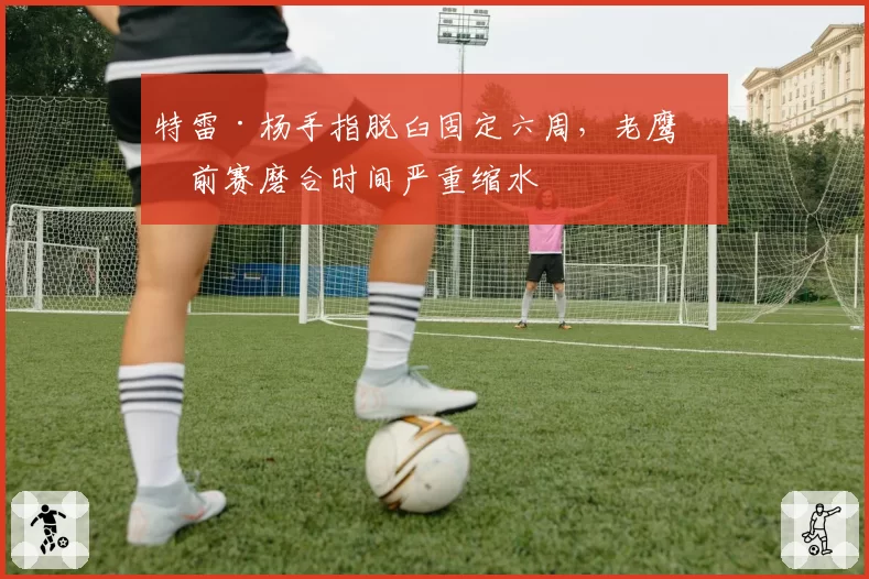 特雷·杨手指脱臼固定六周，老鹰季前赛磨合时间严重缩水