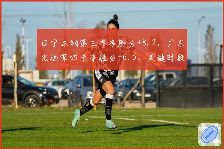 辽宁本钢第三节净胜分+8.2，广东宏远第四节净胜分+6.5，关键时段谁更强