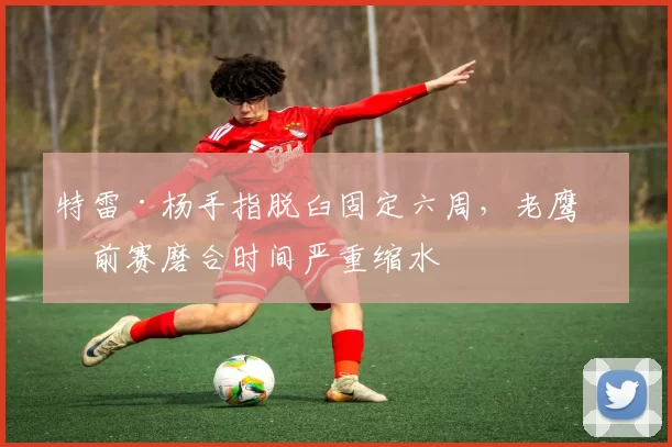 特雷·杨手指脱臼固定六周,老鹰季前赛磨合时间严重缩水