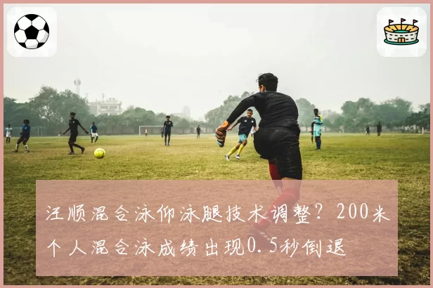汪顺混合泳仰泳腿技术调整?200米个人混合泳成绩出现0.5秒倒退