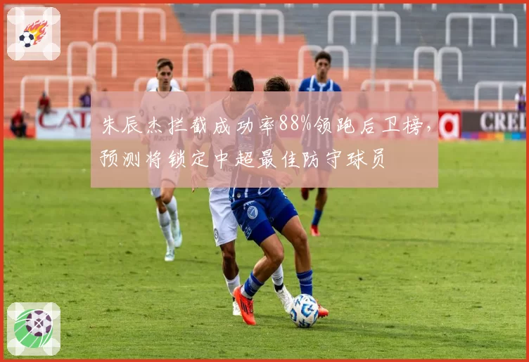 朱辰杰拦截成功率88%领跑后卫榜，预测将锁定中超最佳防守球员