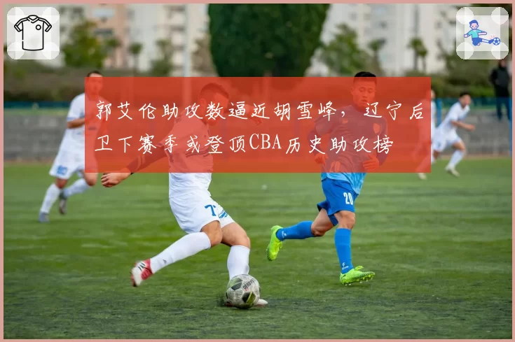 郭艾伦助攻数逼近胡雪峰,辽宁后卫下赛季或登顶CBA历史助攻榜