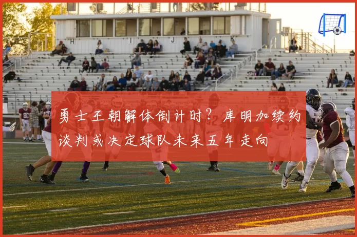 勇士王朝解体倒计时?库明加续约谈判或决定球队未来五年走向