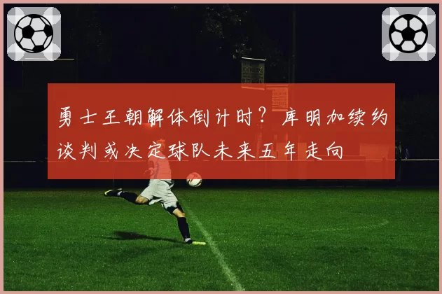 勇士王朝解体倒计时?库明加续约谈判或决定球队未来五年走向