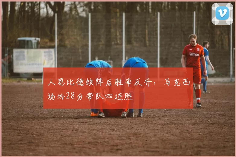 人恩比德缺阵后胜率反升，马克西场均28分带队四连胜