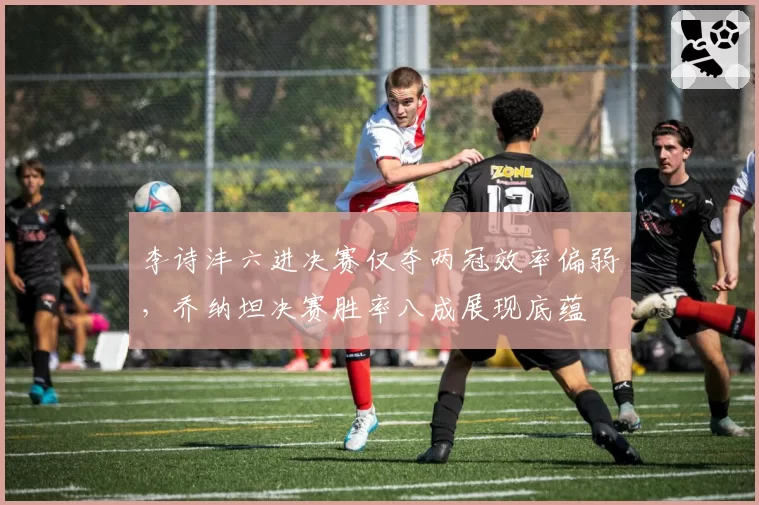 李诗沣六进决赛仅夺两冠效率偏弱,乔纳坦决赛胜率八成展现底蕴