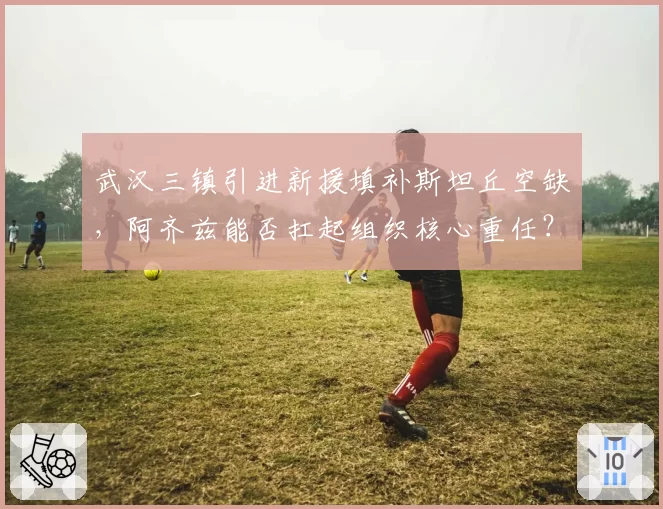 武汉三镇引进新援填补斯坦丘空缺,阿齐兹能否扛起组织核心重任?